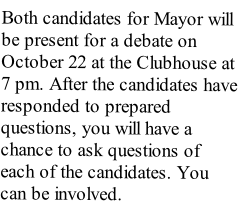 Both candidates for Mayor will be present for a debate on October 22 at the Clubhouse at 7 pm. After the candidates have responded to prepared questions, you will have a chance to ask questions of each of the candidates. You can be involved.
